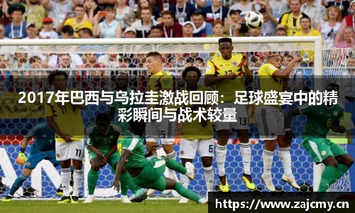 2017年巴西与乌拉圭激战回顾：足球盛宴中的精彩瞬间与战术较量
