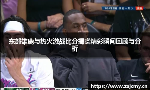 东部雄鹿与热火激战比分揭晓精彩瞬间回顾与分析