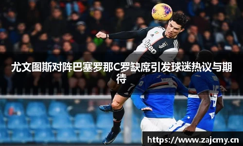 尤文图斯对阵巴塞罗那C罗缺席引发球迷热议与期待