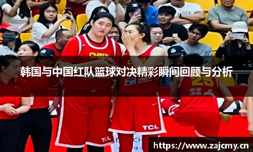 韩国与中国红队篮球对决精彩瞬间回顾与分析